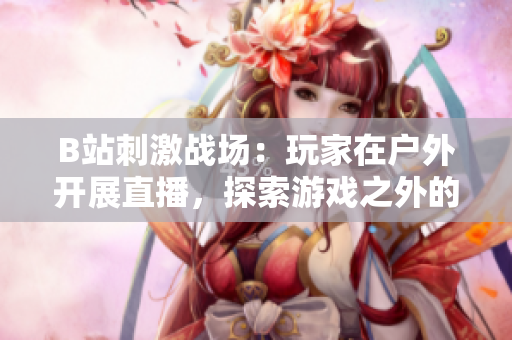 B站刺激戰場：玩家在戶外開展直播，探索游戲之外的樂趣