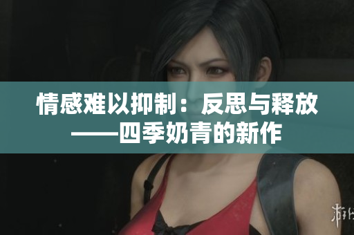 情感難以抑制：反思與釋放——四季奶青的新作