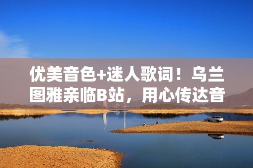 優(yōu)美音色+迷人歌詞！烏蘭圖雅親臨B站，用心傳達音樂情感！