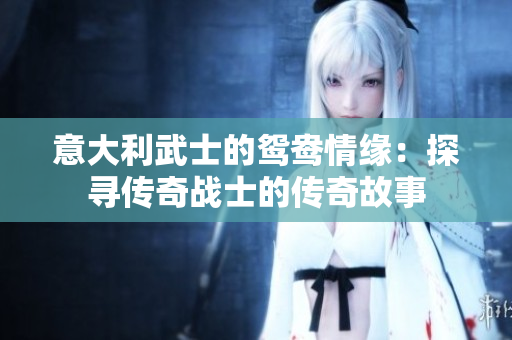 意大利武士的鴛鴦情緣：探尋傳奇戰(zhàn)士的傳奇故事