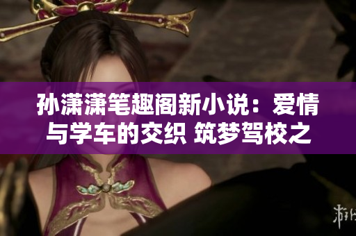孫瀟瀟筆趣閣新小說：愛情與學(xué)車的交織 筑夢駕校之戀