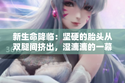 新生命降臨：堅硬的胎頭從雙腿間擠出，濕漉漉的一幕令人感動