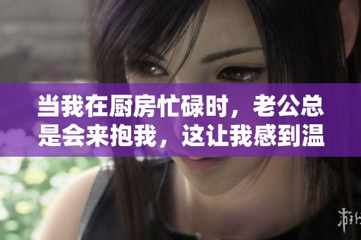 當我在廚房忙碌時，老公總是會來抱我，這讓我感到溫馨又幸福。