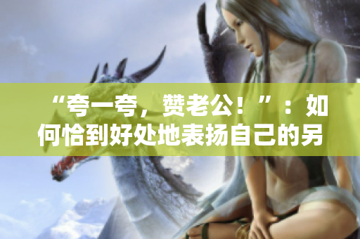 “夸一夸，贊老公！”：如何恰到好處地表揚自己的另一半