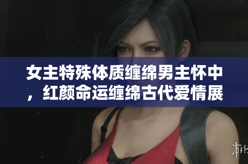 女主特殊體質纏綿男主懷中，紅顏命運纏綿古代愛情展現
