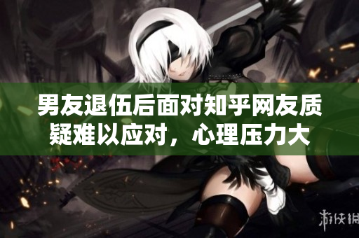 男友退伍后面對知乎網友質疑難以應對，心理壓力大