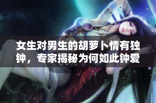 女生對男生的胡蘿卜情有獨鐘，專家揭秘為何如此鐘愛