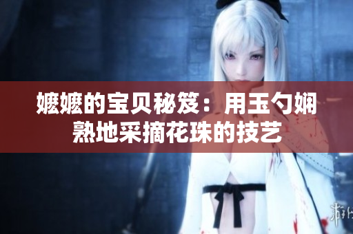 嬤嬤的寶貝秘笈：用玉勺嫻熟地采摘花珠的技藝