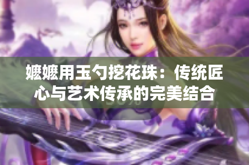 嬤嬤用玉勺挖花珠：傳統匠心與藝術傳承的完美結合