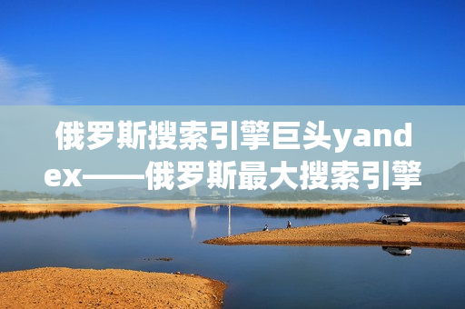 俄羅斯搜索引擎巨頭yandex——俄羅斯最大搜索引擎平臺