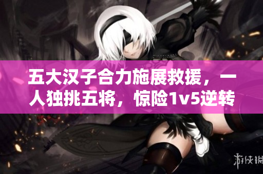 五大漢子合力施展救援，一人獨挑五將，驚險1v5逆轉故事！