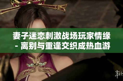 妻子迷戀刺激戰場玩家情緣 - 離別與重逢交織成熱血游戲生涯