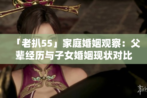 「老扒55」家庭婚姻觀察：父輩經(jīng)歷與子女婚姻現(xiàn)狀對(duì)比