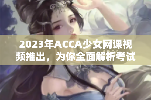 2023年ACCA少女網課視頻推出，為你全面解析考試技巧