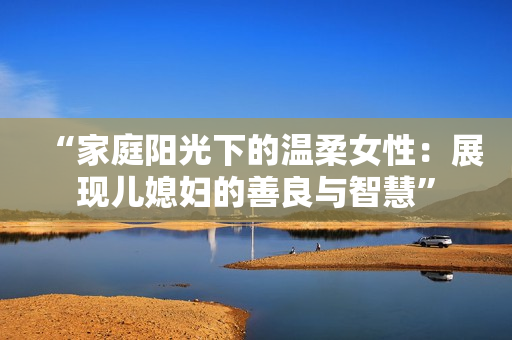 “家庭陽光下的溫柔女性：展現兒媳婦的善良與智慧”