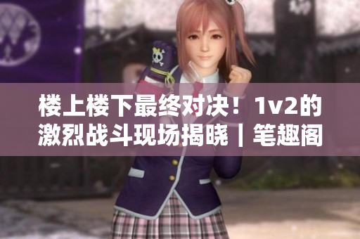 樓上樓下最終對決！1v2的激烈戰斗現場揭曉｜筆趣閣