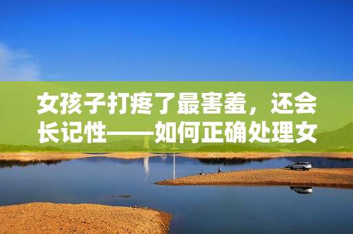 女孩子打疼了最害羞，還會長記性——如何正確處理女孩子的糗事