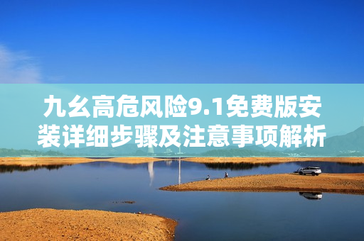 九幺高危風險9.1免費版安裝詳細步驟及注意事項解析
