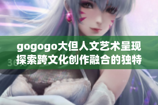 gogogo大但人文藝術呈現探索跨文化創作融合的獨特魅力