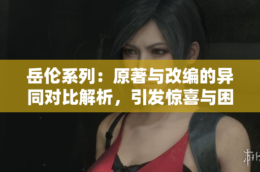岳倫系列：原著與改編的異同對比解析，引發驚喜與困惑