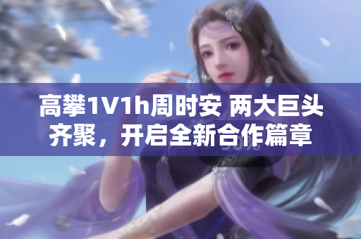高攀1∨1h周時安 兩大巨頭齊聚，開啟全新合作篇章