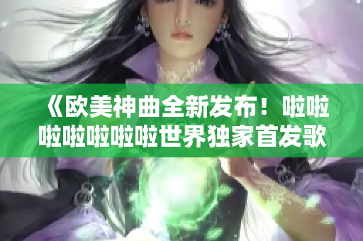 《歐美神曲全新發(fā)布！啦啦啦啦啦啦啦世界獨(dú)家首發(fā)歌曲！》