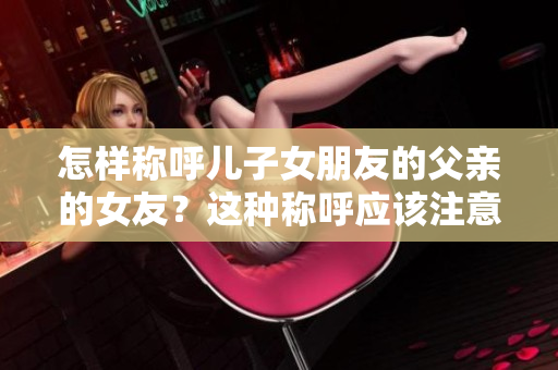 怎樣稱呼兒子女朋友的父親的女友？這種稱呼應(yīng)該注意什么？