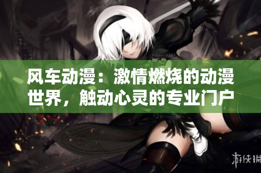 風(fēng)車動(dòng)漫：激情燃燒的動(dòng)漫世界，觸動(dòng)心靈的專業(yè)門戶網(wǎng)站