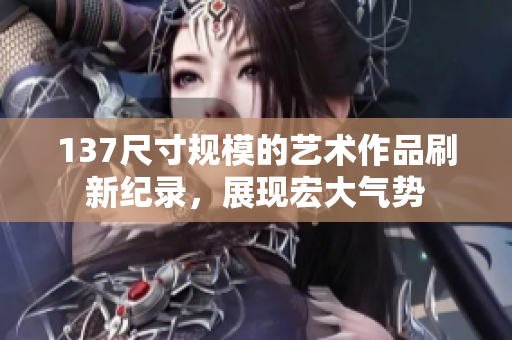 137尺寸規(guī)模的藝術(shù)作品刷新紀(jì)錄，展現(xiàn)宏大氣勢