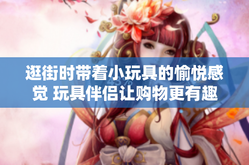 逛街時帶著小玩具的愉悅感覺 玩具伴侶讓購物更有趣