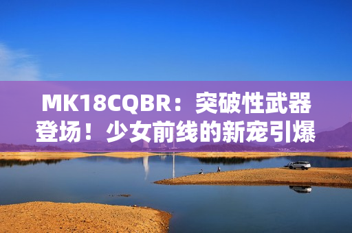 MK18CQBR：突破性武器登場(chǎng)！少女前線的新寵引爆熱潮