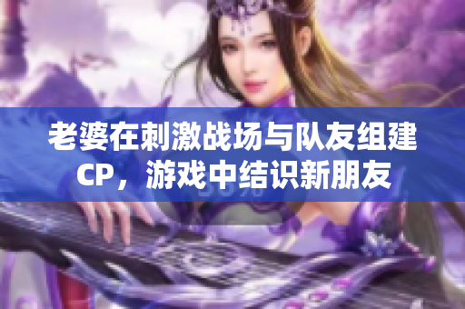 老婆在刺激戰(zhàn)場(chǎng)與隊(duì)友組建CP，游戲中結(jié)識(shí)新朋友