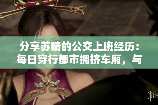 分享蘇晴的公交上班經(jīng)歷：每日穿行都市擁擠車廂，與城市同行