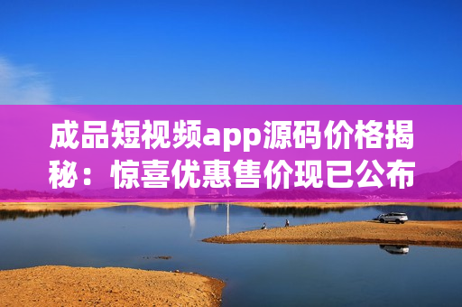 成品短視頻app源碼價格揭秘：驚喜優(yōu)惠售價現(xiàn)已公布！