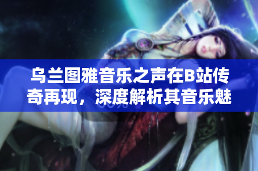 烏蘭圖雅音樂(lè)之聲在B站傳奇再現(xiàn)，深度解析其音樂(lè)魅力與影響力