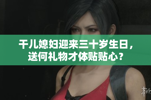干兒媳婦迎來三十歲生日，送何禮物才體貼貼心？