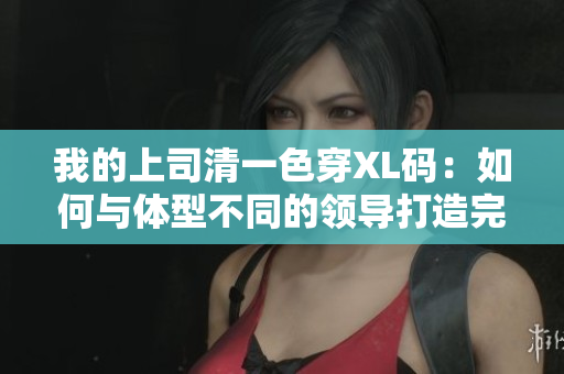 我的上司清一色穿XL碼：如何與體型不同的領(lǐng)導(dǎo)打造完美職場(chǎng)關(guān)系