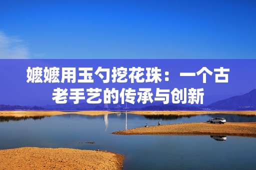嬤嬤用玉勺挖花珠：一個古老手藝的傳承與創新