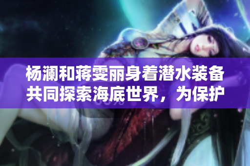 楊瀾和蔣雯麗身著潛水裝備共同探索海底世界，為保護(hù)海洋生態(tài)發(fā)聲