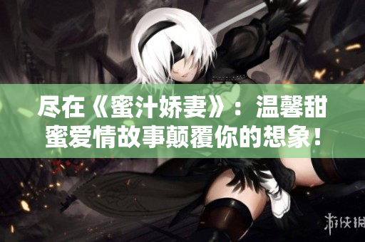 盡在《蜜汁嬌妻》：溫馨甜蜜愛情故事顛覆你的想象！