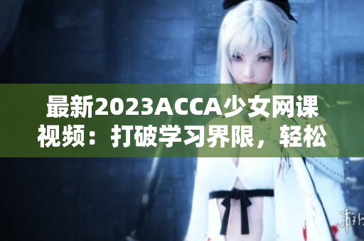 最新2023ACCA少女網課視頻：打破學習界限，輕松掌握財會技能！
