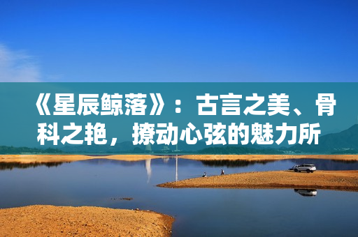 《星辰鯨落》：古言之美、骨科之艷，撩動心弦的魅力所在