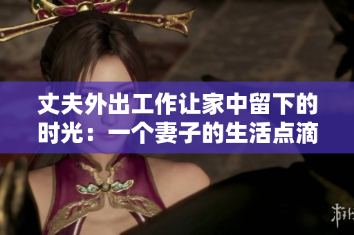 丈夫外出工作讓家中留下的時光：一個妻子的生活點滴