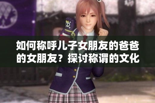 如何稱呼兒子女朋友的爸爸的女朋友？探討稱謂的文化規(guī)范