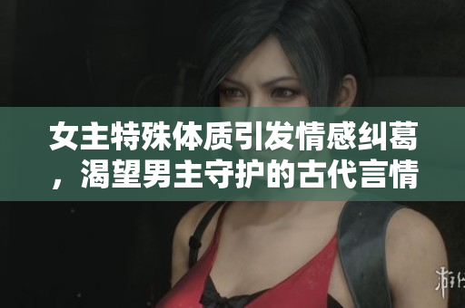 女主特殊體質(zhì)引發(fā)情感糾葛，渴望男主守護(hù)的古代言情故事