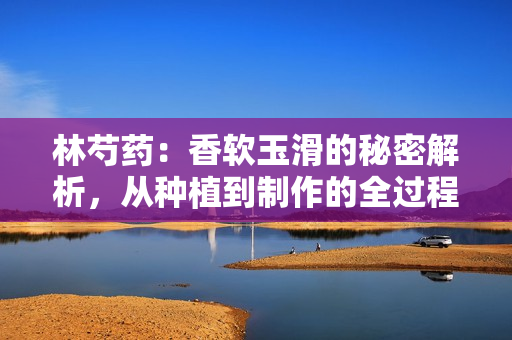 林芍藥：香軟玉滑的秘密解析，從種植到制作的全過(guò)程揭秘