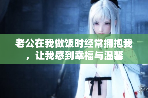 老公在我做飯時(shí)經(jīng)常擁抱我，讓我感到幸福與溫馨