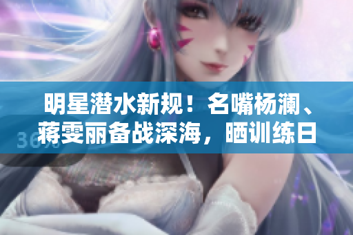 明星潛水新規！名嘴楊瀾、蔣雯麗備戰深海，曬訓練日常曝光