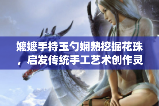 嬤嬤手持玉勺嫻熟挖掘花珠，啟發(fā)傳統(tǒng)手工藝術(shù)創(chuàng)作靈感