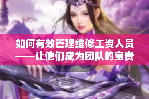 如何有效管理維修工資人員——讓他們成為團隊的寶貴資產